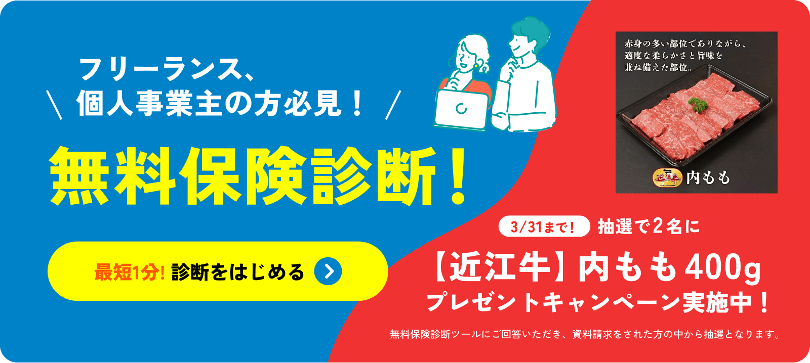 フリーランス、個人事業主の方必見!無料保険診断!最短1分! 診断をはじめる 3/31まで!抽選で2名に【近江牛】内モモ400g プレゼントキャンペーン実施中!無料保険診断ツールにご回答いただき、資料請求をされた方の中から抽選となります。