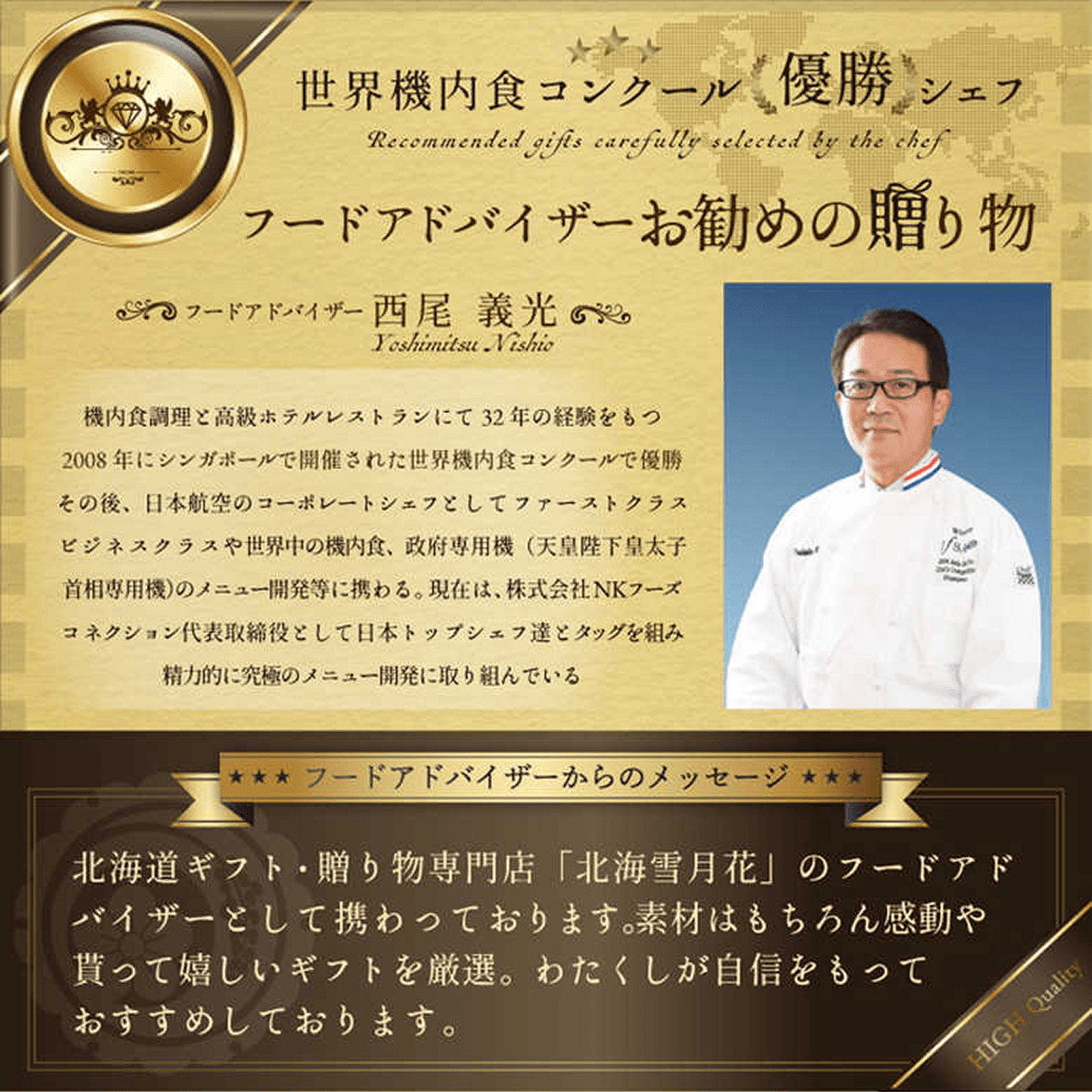 世界機内食コンクール 優勝 シェフ Recommended dishes carefully selected by the chef フードアドバイザーお勧めの贈り物 フードアドバイザー 西尾 義光 Yoshimitsu Nishio 機内食調理と高級ホテルレストランにて32年の経験をもつ 2008年にシンガポールで開催された世界機内食コンクールで優勝その後、日本航空のコーポレートシェフとしてファーストクラス ビジネスクラスや世界中の機内食、政府専用機（天皇陛下皇太子首相専用機）のメニュー開発等に携わる。現在は、株式会社NKフーズコネクション代表取締役として日本トップシェフ達とタッグを組み精力的に究極のメニュー開発に取り組んでいる ── フードアドバイザーからのメッセージ ── 北海道ギフト・贈り物専門店「北海雪月花」のフードアドバイザーとして携わっております。素材はもちろん感動や貰って嬉しいギフトを厳選。わたしが自信をもっておすすめしております。